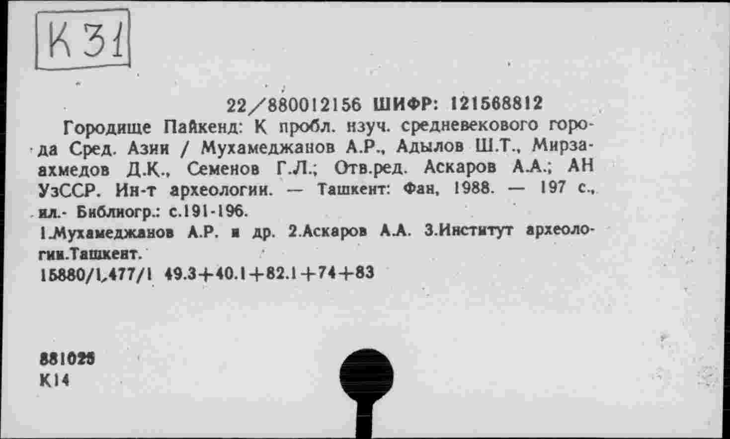 ﻿
22/880012156 ШИФР: 121568812
Городище Пайкенд: К пробл. нзуч. средневекового города Сред. Азии I Мухамеджанов А.Р., Адылов Ш.Т., Мирза-ахмедов Д.К., Семенов Г .Л.; Отв.ред. Аскаров АА.; АН УзССР. Ин-Т археологии. — Ташкент: Фан, 1988. — 197 с., ил.- Библиогр.: с.191-196.
1 .Мухамеджанов А.Р. и др. 2.Аскаров А.А. З.Институт археоло-гии.Ташкент.
15880/1/77/1 49.3+40.1 + 82.1 + 74 +83
881025
К14